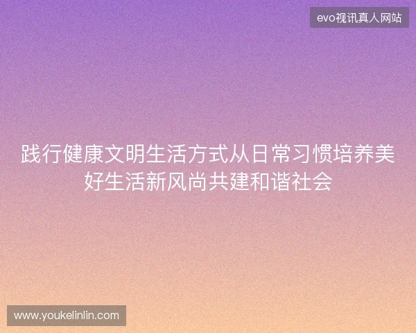 践行健康文明生活方式从日常习惯培养美好生活新风尚共建和谐社会 践行健康文明生活方式从日常习惯培养美好生活新风尚共建和谐社会